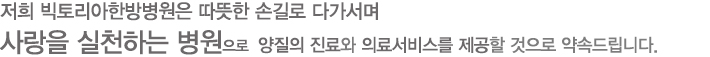 저희 빅토리아 병원은 따뜻한 손길로 다가서며 사랑을 실천하는 병원으로  양질의 진료와 의료서비스를 제공할 것으로 약속드립니다.